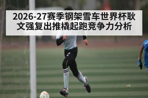 2026-27赛季钢架雪车世界杯耿文强复出推橇起跑竞争力分析